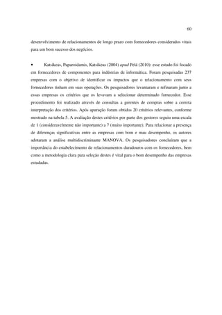 60

desenvolvimento de relacionamentos de longo prazo com fornecedores considerados vitais
para um bom sucesso dos negócios.


•      Katsikeas, Paparoidamis, Katsikeas (2004) apud Pelá (2010): esse estudo foi focado
em fornecedores de componentes para indústrias de informática. Foram pesquisadas 237
empresas com o objetivo de identificar os impactos que o relacionamento com seus
fornecedores tinham em suas operações. Os pesquisadores levantaram e refinaram junto a
essas empresas os critérios que os levavam a selecionar determinado fornecedor. Esse
procedimento foi realizado através de consultas a gerentes de compras sobre a correta
interpretação dos critérios. Após apuração foram obtidos 20 critérios relevantes, conforme
mostrado na tabela 5. A avaliação destes critérios por parte dos gestores seguiu uma escala
de 1 (consideravelmente não importante) a 7 (muito importante). Para relacionar a presença
de diferenças significativas entre as empresas com bom e mau desempenho, os autores
adotaram a análise multidiscriminante MANOVA. Os pesquisadores concluíram que a
importância do estabelecimento de relacionamentos duradouros com os fornecedores, bem
como a metodologia clara para seleção destes é vital para o bom desempenho das empresas
estudadas.
 