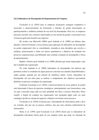 62

2.6.2 Indicadores de Desempenho do Departamento de Compras


       Cavalcanti et al. (2010) para as empresas alcançarem vantagem competitiva é
necessário o desenvolvimento de ferramenta e métodos de gestão direcionados ao
aperfeiçoamento e melhoria contínua do seu nível de desempenho. Para isso, as empresas
precisam reavaliar seus conceitos relacionados ao seu sistema de gestão e necessitam rever
a forma na qual estão fazendo seus negócios.
       De acordo com Marccelli (2000) apud Andrade et al. (2009) nas últimas duas
décadas o desenvolvimento e novas técnicas para aplicação de indicadores de desempenho
na gestão empresarial vêm se consolidando, tornando-se uma disciplina que envolve a
medição, gerenciamento e relato em termos quantitativos e objetivos do resultado dos
processos organizacionais, possibilitando uma contínua avaliação do desempenho e busca
de aprimoramento.
       Kaplan e Norton apud Andrade et al. (2009) afirmam que numa organização o que
não é medido não é gerenciado.
       Na visão Andrade et al. (2009) indicadores de desempenho são métricas que
permitem avaliar os resultados de algum processo com base nas entradas disponibilizadas e
saídas geradas, pautada por um número de referência (meta). Assim, indicadores de
desempenho são um meio para se analisar o cumprimento dos objetivos previamente
definidos no processo estratégico da organização.
       Conforme Cavalcanti et al. (2010) o desenvolvimento de novas práticas de gestão
está relacionado à busca de parcerias estratégicas, principalmente com fornecedores, uma
vez que o mercado exige cada vez mais qualidade dos bens e serviços oferecidos. Nesse
sentido, a função de compras nas organizações tem alcançado papel cada vez mais
estratégico devido ao volume de negócios e dinheiro envolvidos nesse processo.
       Cavalcanti et al. (2010) ressalvam que o desempenho de fornecedores pode e deve
ser avaliado, não por um ou poucos critérios, mas por uma estrutura multicriterial de
mensurações.
       Neely et al. (1995) apud Cavalcanti et al. (2010) dizem que os indicadores de
desempenho individuais fazem parte de um conjunto maior que pode ser chamado de
 