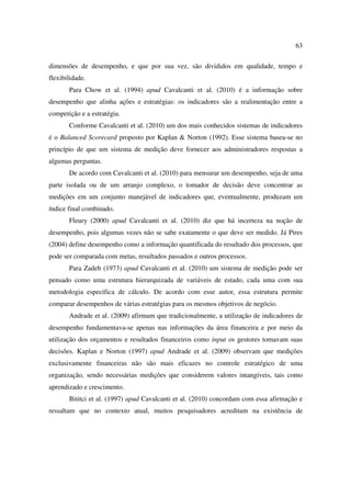 63

dimensões de desempenho, e que por sua vez, são divididos em qualidade, tempo e
flexibilidade.
       Para Chow et al. (1994) apud Cavalcanti et al. (2010) é a informação sobre
desempenho que alinha ações e estratégias: os indicadores são a realimentação entre a
competição e a estratégia.
       Conforme Cavalcanti et al. (2010) um dos mais conhecidos sistemas de indicadores
é o Balanced Scorecard proposto por Kaplan & Norton (1992). Esse sistema basea-se no
princípio de que um sistema de medição deve fornecer aos administradores respostas a
algumas perguntas.
       De acordo com Cavalcanti et al. (2010) para mensurar um desempenho, seja de uma
parte isolada ou de um arranjo complexo, o tomador de decisão deve concentrar as
medições em um conjunto manejável de indicadores que, eventualmente, produzam um
índice final combinado.
       Fleury (2000) apud Cavalcanti et al. (2010) diz que há incerteza na noção de
desempenho, pois algumas vezes não se sabe exatamente o que deve ser medido. Já Pires
(2004) define desempenho como a informação quantificada do resultado dos processos, que
pode ser comparada com metas, resultados passados e outros processos.
       Para Zadeh (1973) apud Cavalcanti et al. (2010) um sistema de medição pode ser
pensado como uma estrutura hierarquizada de variáveis de estado, cada uma com sua
metodologia específica de cálculo. De acordo com esse autor, essa estrutura permite
comparar desempenhos de várias estratégias para os mesmos objetivos de negócio.
       Andrade et al. (2009) afirmam que tradicionalmente, a utilização de indicadores de
desempenho fundamentava-se apenas nas informações da área financeira e por meio da
utilização dos orçamentos e resultados financeiros como input os gestores tomavam suas
decisões. Kaplan e Norton (1997) apud Andrade et al. (2009) observam que medições
exclusivamente financeiras não são mais eficazes no controle estratégico de uma
organização, sendo necessárias medições que considerem valores intangíveis, tais como
aprendizado e crescimento.
       Bititci et al. (1997) apud Cavalcanti et al. (2010) concordam com essa afirmação e
ressaltam que no contexto atual, muitos pesquisadores acreditam na existência de
 