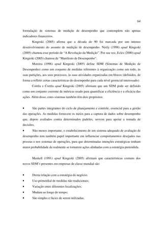 64

formulação de sistemas de medição de desempenho que contemplem não apenas
indicadores financeiros.
       Kingeski (2005) afirma que a década de 90 foi marcada por um intenso
desenvolvimento do assunto de medição de desempenho. Neely (1998) apud Kingeski
(2005) chamou esse período de “A Revolução da Medição”. Por sua vez, Ecles (2000) apud
Kingeski (2005) chamou de “Manifesto de Desempenho”.
       Moreira (1996) apud Kingeski (2005) define SDM (Sistemas de Medição de
Desempenho) como um conjunto de medidas referentes à organização como um todo, às
suas partições, aos seus processos, às suas atividades organizadas em blocos (definidos, de
forma a refletir certas características do desempenho para cada nível gerencial interessado).
       Corrêa e Corrêa apud Kingeski (2005) afirmam que um SDM pode ser definido
como um conjunto coerente de métricas usado para quantificar a eficiência e a eficácia das
ações. Além disso, estes sistemas também têm dois propósitos:


•      São partes integrantes do ciclo de planejamento e controle, essencial para a gestão
das operações. As medidas fornecem os meios para a captura de dados sobre desempenho
que, depois avaliados contra determinados padrões, servem para apoiar a tomada de
decisões;
•      Não menos importante, o estabelecimento de um sistema adequado de avaliação de
desempenho tem também papel importante em influenciar comportamentos desejados nas
pessoas e nos sistemas de operações, para que determinadas intenções estratégicas tenham
maior probabilidade de realmente se tornarem ações alinhadas com a estratégia pretendida.


       Maskell (1991) apud Kingeski (2005) afirmam que características comuns dos
novos SDM’s presentes em empresas de classe mundial são:


•      Direta relação com a estratégia do negócio;
•      Uso primordial de medidas não tradicionais;
•      Variação entre diferentes localizações;
•      Mudam ao longo do tempo;
•      São simples e fácies de serem utilizadas;
 