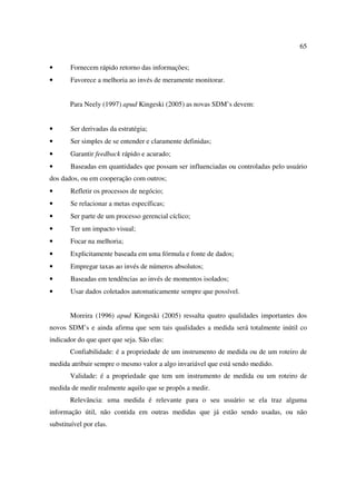 65


•      Fornecem rápido retorno das informações;
•      Favorece a melhoria ao invés de meramente monitorar.


       Para Neely (1997) apud Kingeski (2005) as novas SDM’s devem:


•      Ser derivadas da estratégia;
•      Ser simples de se entender e claramente definidas;
•      Garantir feedback rápido e acurado;
•      Baseadas em quantidades que possam ser influenciadas ou controladas pelo usuário
dos dados, ou em cooperação com outros;
•      Refletir os processos de negócio;
•      Se relacionar a metas específicas;
•      Ser parte de um processo gerencial cíclico;
•      Ter um impacto visual;
•      Focar na melhoria;
•      Explicitamente baseada em uma fórmula e fonte de dados;
•      Empregar taxas ao invés de números absolutos;
•      Baseadas em tendências ao invés de momentos isolados;
•      Usar dados coletados automaticamente sempre que possível.


       Moreira (1996) apud Kingeski (2005) ressalta quatro qualidades importantes dos
novos SDM’s e ainda afirma que sem tais qualidades a medida será totalmente inútil co
indicador do que quer que seja. São elas:
       Confiabilidade: é a propriedade de um instrumento de medida ou de um roteiro de
medida atribuir sempre o mesmo valor a algo invariável que está sendo medido.
       Validade: é a propriedade que tem um instrumento de medida ou um roteiro de
medida de medir realmente aquilo que se propôs a medir.
       Relevância: uma medida é relevante para o seu usuário se ela traz alguma
informação útil, não contida em outras medidas que já estão sendo usadas, ou não
substituível por elas.
 