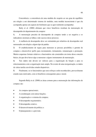 66

       Consistência: a consistência de uma medida diz respeito ao seu grau de equilíbrio
em relação a um determinado sistema de medidas, uma medida inconsistente é que ela
acompanha apenas um aspecto do fenômeno que se quer realmente acompanhar.
       Baily et al. (2000) afirmam que cinco benefícios resultam da mensuração de
desempenho do departamento de compras:
1.     A mensuração precária do desempenho de compras tende a ser negativa e os
indicadores mostram as falhas e não sucesso desse processo.
2.     A melhoria de desempenho deve ser estimulada por relatórios de desempenho real
mensurados em relação a algum tipo de padrão.
3.     O estabelecimento de regras para mensurar as pessoas possibilita o gerente de
compras a desenvolver perfis para recrutamento, treinamento, remuneração e promoção.
Muitos esquemas formais relativos a funcionários são construídos em torno desse conceito
básico, de que deve haver algo a mensurar e alguns instrumentos de mensuração.
4.     Tais dados não devem ser valiosos para a organização da função e para os
relacionamentos com a organização mais ampla. No evento de uma reorganização, os dados
de várias tarefas envolvidas estarão disponíveis.
5.     Finalmente, se os funcionários que seus esforços serão reconhecidos, provavelmente
estarão mais motivados, com os benefícios consequentes para o moral.


       Segundo Baily et al. (2000) as áreas comuns para a mensuração das informações de
compras são:


•      As compras operacionais;
•      A coordenação com outras funções;
•      A organização e o sistema de compras;
•      O desempenho orçamentário;
•      O desempenho criativo;
•      O desenvolvimento de política; e
•      O planejamento e a previsão.
 