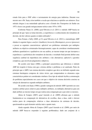 68

estudo feito para o NSF sobre o racionamento de energia para indústrias. Durante esse
mesmo ano o Dr. Saaty criou também a escala que relaciona as opiniões aos números. Esse
método chegou à sua maturidade aplicativa com o Estudo dos Transportes do Sudão em
1973 e houve um grande enriquecimento teórico entre 1974 e 1978.
       Conforme Nunes Jr. (2006) apud Oliveira et al. (2011) o método AHP baseia no
princípio de que “para se tomar decisões, a experiência e o conhecimento dos tomadores de
decisão, são tão valiosos quanto os dados utilizados”.
       Para Foman e Selly (2005, p.13) apud Oliveira et al. (2011) a metodologia AHP
obedece à seguinte lógica: analytic (Analítico); hierarchy (Hierárquico); process (processo)
e possui as seguintes características: aplicável aos problemas orientados por múltiplos
atributos ou objetivos estruturados hierarquicamente; capaz de considerar simultaneamente
atributos quantitativos e qualitativos em sua análise, ao mesmo tempo em que incorpora a
experiência e a preferência dos tomadores de decisão; o resultado final permite definir uma
sequência cardinal da importância dos atributos e das alternativas; aplicável a questões
complexas, que envolvam julgamentos subjetivos.
       De acordo com Ianez (2006), a principal característica que diferencia o método
AHP diz respeito à forma com que a técnica define o problema a ser analisado. Parte do
principio que o AHP é um sistema decisório complexo que deve ser definido segundo uma
estrutura hierárquica composta de vários níveis, que compreendem os elementos cujas
características podem ser consideradas similares. Esse tipo de método facilita a estruturação
do problema especialmente nos casos em que o objetivo do sistema decisório consiste na
seleção de alternativas segundo múltiplos atributos.
       De acordo com Saaty (1980) a grande vantagem do método AHP é permitir aos seus
usuários atribuir pesos relativos para múltiplos atributos, ou múltiplas alternativas para um
dado atributo ao mesmo tempo em que realiza uma comparação par a par entre os mesmos.
       Abreu & Campos (2007) apud Azeredo et al. (2009) afirmam que o método
fundamenta-se na comparação de alternativas de escolhas, duas a duas, onde o decisor
realiza pares de comparações relativas a duas alternativas da estrutura de decisão,
questionando-se qual elemento satisfaz mais e quanto mais.
       Ainda segundo Abreu & Campos (2007) apud Azeredo et al. (2009), por meio do
método AHP busca-se responder à seguinte problemática: dado um conjunto de n
 