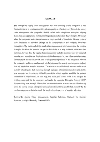 7

                                        ABSTRACT


The appropriate supply chain management has been meaning to the companies a new
frontier for them to obtain competitive advantages in an effective way. Through the supply
chain management the companies should define their competitive strategies aligning
themselves as supplier and customer in the productive chain that they belong to. Moreover,
when the companies notice themselves as an important link of this chain, this new point of
view, introduce an important change on the development of the company head their
competitors. The basic goal of the supply chain management is to become true the possible
synergies between the parts of the productive chain in a way to better attend the final
customer. Toward this, the supply chain management includes elements like: raw-material,
manufacture, assembly and distribution to the final customer. In view of current discussions
on the subject, this research work aims to analyze the importance of the integration between
the companies and their suppliers and briefly introduce the several most common methods
that are applied on supplier selection. The research model is based on case study on an
industry of auto parts that is passing through a process of internationalisation and, in this
new scenario, has been facing difficulties to define which supplier would be the suitable
one to meet its requirements. In this way, the main goal of this work is to analyze the
problem presented by the company and apply the Analytic Hierarchy Process (AHP)
demonstrating how, through this method, the companies can structure the decision making
about the supply source, taking into consideration the criterias established, not only by the
purchase department, but also by all the involved on the process of supplier selection.


Keywords: Supply Chain Management, Supplier Selection, Methods for Supplier
Selection, Analytic Hierarchy Process (AHP).
 
