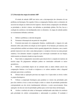 72

2.7.2 Descrição das etapas do método AHP


       O estudo do método AHP tem início com a decomposição dos elementos de um
problema em hierarquia. Em seguida é feita as comparações binárias entre os elementos de
um nível em relação ao critério do nível superior. Através destas comparações são definidas
as prioridades e, devido à síntese, são definidas as prioridades globais. Por fim, faz-se a
avaliação da coerência e da interdependia entre os elementos. As etapas do método podem
ser sucintamente definidas conforme:


1.     Definir o problema e a decisão designada
2.     Estruturar a hierarquia de um ponto de vista global
3.     Construir uma matriz de comparações binárias, estabelecendo o impacto de cada
elemento sobre cada critério em relação ao nível superior. O ser humano, por natureza, tem
como preferência atribuir um número inteiro quando julgando dois elementos, mas a matriz
permite transcrever este valor a uma dada posição e o recíproco (inverso) na outra posição
simétrica. Um elemento situado à esquerda é por convenção examinado em sua função,
relativamente ao elemento situado no topo da matriz.
4.     Fazer todos os julgamentos necessários para desenvolver o conjunto de matrizes da
terceira etapa. Os julgamentos múltiplos podem ser sintetizados utilizando os meios
geométricos.
5.     Definir as prioridades depois de ter coletado todos os dados obtidos através das
comparações binárias e ter levado os recíprocos e os valores unitários sobre a diagonal
principal, para testar a coerência.
6.     Efetuar todas as operações previstas nas etapas 3,4 e 5 para todos os níveis e todos
os grupos hierárquicos.
7.     Utilizar a composição hierárquica para ponderar os vetores das prioridades pelo
peso dos critérios e levar a soma em relação a todos os valores de prioridades ponderadas
correspondendo aos dos níveis imediatamente inferiores, e assim sucessivamente. Estas
operações vão dar um vetor de prioridades globais para o nível mais baixo da hierarquia.
8.     Avaliar a coerência de todas as hierarquias multiplicando cada índice de coerência
pela prioridade do critério correspondente e adicionando os produtos. O resultado é
 