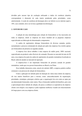 73

dividido pelo mesmo tipo de avaliação utilizando o índice de coerência aleatória
correspondente à dimensão de cada matriz ponderada pelas prioridades, como
anteriormente. A razão de coerência da hierarquia deve ser inferior ou no máximo igual a
10%, caso contrário, deve ser revista a qualidade da informação.


3. ESTUDO DE CASO


       A adoção de uma metodologia para seleção de fornecedores se faz necessária em
todas as empresas, desde as empresas de classe mundial até as pequenas empresas
especializadas na fabricação de determinados componentes.
       A cadeia de suprimentos abrange fornecedores de diversas camadas, porém,
normalmente o processo estruturado de seleção por parte das empresas fica restrito apenas
aos fornecedores de primeira ou segunda camada.
       A empresa foco desse trabalho é uma empresa de médio porte, 100% nacional,
especializada em produzir cabos flexíveis de comando. Presente no mercado há mais de 50
anos, essa empresa faz parte da cadeia de suprimentos de grandes montadoras localizada no
Brasil, além de atender ao mercado de reposição.
       A empresa-foco é um importante fornecedor de primeira camada de grandes
montadoras, sendo que essa possui fornecedores no Brasil e na China.
       Esse trabalho demonstra como, através do método AHP, a empresa poderia melhor
estruturar o seu processo de seleção de fornecedores.
       Como a aplicação do método parte da interação de várias áreas dentro da empresa,
ele traz muitos benefícios para a mesma, como: autoconhecimento da organização,
prioridades, estratégias, principais critérios que a organização leva em conta ao optar por
um determinado fornecedor, entre outros. Para o fornecedor também há benefício, pois com
a apresentação desse método de seleção, ele passa a conhecer as expectativas da empresa-
cliente com relação a sua empresa e pode implantar melhorias visando um relacionamento
de longo-prazo com essa empresa-cliente.
 