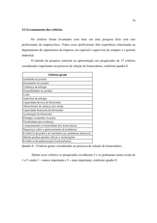 74

3.1 Levantamento dos critérios


        Os critérios foram levantados com base em uma pesquisa feita com sete
profissionais da empresa-foco. Todos esses profissionais têm experiência relacionada ao
departamento de suprimentos da empresa, em especial o supervisor de compras e o gerente
industrial.
        O método da pesquisa consistiu na apresentação aos pesquisados de 17 critérios
considerados importantes no processo de seleção de fornecedores, conforme quadro 8.




Quadro 8 – Critérios gerais considerados no processo de seleção de fornecedores.

        Dentre esses critérios os pesquisados escolheram 5 e os pontuaram numa escala de
1 a 5; sendo 1 – menos importante e 5 – mais importante, conforme quadro 9.
 