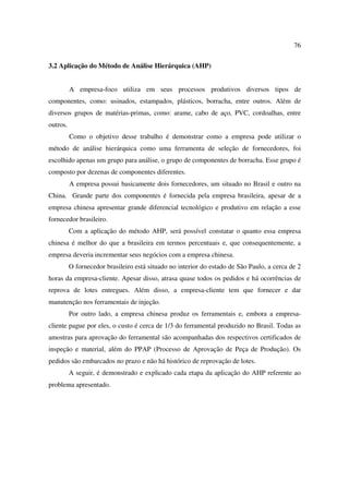 76

3.2 Aplicação do Método de Análise Hierárquica (AHP)


          A empresa-foco utiliza em seus processos produtivos diversos tipos de
componentes, como: usinados, estampados, plásticos, borracha, entre outros. Além de
diversos grupos de matérias-primas, como: arame, cabo de aço, PVC, cordoalhas, entre
outros.
          Como o objetivo desse trabalho é demonstrar como a empresa pode utilizar o
método de análise hierárquica como uma ferramenta de seleção de fornecedores, foi
escolhido apenas um grupo para análise, o grupo de componentes de borracha. Esse grupo é
composto por dezenas de componentes diferentes.
          A empresa possui basicamente dois fornecedores, um situado no Brasil e outro na
China. Grande parte dos componentes é fornecida pela empresa brasileira, apesar de a
empresa chinesa apresentar grande diferencial tecnológico e produtivo em relação a esse
fornecedor brasileiro.
          Com a aplicação do método AHP, será possível constatar o quanto essa empresa
chinesa é melhor do que a brasileira em termos percentuais e, que consequentemente, a
empresa deveria incrementar seus negócios com a empresa chinesa.
          O fornecedor brasileiro está situado no interior do estado de São Paulo, a cerca de 2
horas da empresa-cliente. Apesar disso, atrasa quase todos os pedidos e há ocorrências de
reprova de lotes entregues. Além disso, a empresa-cliente tem que fornecer e dar
manutenção nos ferramentais de injeção.
          Por outro lado, a empresa chinesa produz os ferramentais e, embora a empresa-
cliente pague por eles, o custo é cerca de 1/3 do ferramental produzido no Brasil. Todas as
amostras para aprovação do ferramental são acompanhadas dos respectivos certificados de
inspeção e material, além do PPAP (Processo de Aprovação de Peça de Produção). Os
pedidos são embarcados no prazo e não há histórico de reprovação de lotes.
          A seguir, é demonstrado e explicado cada etapa da aplicação do AHP referente ao
problema apresentado.
 