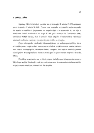 87

4 CONCLUSÃO


         Na etapa 3.2.8. foi possível constatar que o fornecedor B atingiu 69.09%, enquanto
que o fornecedor A atingiu 30.94%. Perante esse resultado, o fornecedor mais adequado,
de acordo os critérios e julgamentos da empresa-foco, é o fornecedor B, ou seja, o
fornecedor chinês. Verificou-se na etapa 3.2.9.4 que a Relação de Consistência (RC)
apresentou 0.0524, ou seja, <0.1, os critérios foram julgados coerentemente e o resultado
alcançado realmente expressa o consenso dos envolvidos na pesquisa.
         Como o fornecedor chinês não foi desqualificado em nenhum dos critérios, faz-se
necessário para a empresa-foco incrementar o nível de negócios com o mesmo, criando
uma relação de longo prazo. Da mesma forma, a empresa deve aplicar o método para os
outros grupos de componentes e matérias-primas para os quais mantém negócios - Brasil e
China.
         Considera-se, portanto, que o objetivo desse trabalho, que foi demonstrar como o
Método de Análise Hierárquica pode ser usado como uma ferramenta de tomada de decisão
no processo de seleção de fornecedores, foi atingido.
 