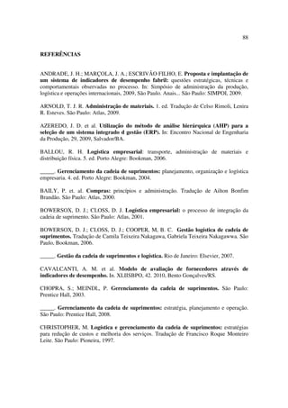 88

REFERÊNCIAS


ANDRADE, J. H.; MARÇOLA, J. A.; ESCRIVÃO FILHO, E. Proposta e implantação de
um sistema de indicadores de desempenho fabril: questões estratégicas, técnicas e
comportamentais observadas no processo. In: Simpósio de administração da produção,
logística e operações internacionais, 2009, São Paulo. Anais... São Paulo: SIMPOI, 2009.

ARNOLD, T. J. R. Administração de materiais. 1. ed. Tradução de Celso Rimoli, Lenira
R. Esteves. São Paulo: Atlas, 2009.

AZEREDO, J. D. et al. Utilização do método de análise hierárquica (AHP) para a
seleção de um sistema integrado d gestão (ERP). In: Encontro Nacional de Engenharia
da Produção, 29, 2009, Salvador/BA.

BALLOU, R. H. Logística empresarial: transporte, administração de materiais e
distribuição física. 5. ed. Porto Alegre: Bookman, 2006.

_____. Gerenciamento da cadeia de suprimentos: planejamento, organização e logística
empresaria. 4. ed. Porto Alegre: Bookman, 2004.

BAILY, P. et. al. Compras: princípios e administração. Tradução de Ailton Bonfim
Brandão. São Paulo: Atlas, 2000.

BOWERSOX, D. J.; CLOSS, D. J. Logística empresarial: o processo de integração da
cadeia de suprimento. São Paulo: Atlas, 2001.

BOWERSOX, D. J.; CLOSS, D. J.; COOPER, M, B. C. Gestão logística de cadeia de
suprimentos. Tradução de Camila Teixeira Nakagawa, Gabriela Teixeira Nakagawwa. São
Paulo, Bookman, 2006.

_____. Gestão da cadeia de suprimentos e logística. Rio de Janeiro: Elsevier, 2007.

CAVALCANTI, A. M. et al. Modelo de avaliação de fornecedores através de
indicadores de desempenho. In. XLIISBPO, 42. 2010, Bento Gonçalves/RS.

CHOPRA, S.; MEINDL, P. Gerenciamento da cadeia de suprimentos. São Paulo:
Prentice Hall, 2003.

_____. Gerenciamento da cadeia de suprimentos: estratégia, planejamento e operação.
São Paulo: Prentice Hall, 2008.

CHRISTOPHER, M. Logística e gerenciamento da cadeia de suprimentos: estratégias
para redução de custos e melhoria dos serviços. Tradução de Francisco Roque Monteiro
Leite. São Paulo: Pioneira, 1997.
 