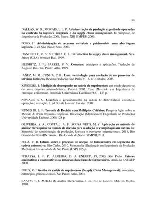 89

DALLAS, W. D.; MORAIS, L. L. P. Administração da produção e gestão de operações
no contexto da logística integrada e da supply chain management. In: Simpósio de
Engenharia de Produção, 2006, Bauru. XIII SIMPEP, 2006.

POZO, H. Administração de recursos materiais e patrimoniais: uma abordagem
logística. 3. ed. São Paulo: Atlas, 2004.

HANDFIELD, R. B.; NICHOLS, E. L. Introduction to supply chain management. New
Jersey (USA): Prentice-Hall, 1999.

HEINRITZ, S. F.; FARREL, P. V. Compras: princípios e aplicações. Tradução de
Augusto Reis. São Paulo: Atlas, 1979.

IAÑEZ, M. M.; CUNHA, C. B.. Uma metodologia para a seleção de um provedor de
serviços logísticos. Revista Produção, São Paulo, v. 16, n. 3, set/dez. 2006.

KINGESKI, L. Medição de desempenho na cadeia de suprimentos: um estudo descritivo
em uma empresa automobilística. Paraná, 2005. Tese (Mestrado em Engenharia de
Produção e Sistemas). Pontifícia Universidade Católica (PUC), 133 p.

NOVAES, A. G. Logística e gerenciamento da cadeia de distribuição: estratégia,
operação e avaliação. 3. ed. Rio de Janeiro: Elsevier, 2007.

NUNES JR, L. F. Tomada de Decisão com Múltiplos Critérios: Pesquisa Ação sobre o
Método AHP em Pequenas Empresas. Dissertação (Mestrado em Engenharia de Produção)
Universidade Taubaté, 2006, 128 p.

OLIVEIRA, A. A.; COSTA, J. A. F.; SOUSA NETO, M. V. Aplicação do método de
análise hierárquica na tomada de decisão para a adoção de computação em nuvem. In:
Simpósio de administração da produção, logística e operações internacionais, 2011, Rio
Grande do Norte/RN. Anais... Rio Grande do Norte: SIMPOI, 2011.

PELÁ, V. R. Estudo sobre o processo de seleção de fornecedores em segmento da
cadeia automotiva. São Carlos, 2010. Monografia (Graduação em Engenharia da Produção
Mecânica). Universidade de São Paulo (USP), 105 p.

PERASSA, L. F. P.; ALMEIDA, D. A. ENEGEP, 19, 2000, São Paulo. Fatores
qualitativos e quantitativos no processo da seleção de fornecedores. Anais do ENEGEP
2000.

PIRES, R. I. Gestão da cadeia de suprimentos (Supply Chain Management): conceitos,
estratégias, práticas e casos. São Paulo: Atlas, 2004.

SAATY, T. L. Método de análise hierárquica. 3. ed. Rio de Janeiro: Makrom Books,
1980.
 