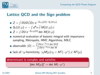 Computing the QCD Phase Diagram
Lattice QCD and the Sign problem
Z =
R
DUDψ̄Dψ e−SYM(U)−SF(U;µ)
SF(U; µ) = −
R
d4x ψ̄ M(U; µ) ψ
Z =
R
DU e−SYM(U) det M(U; µ)
numerical evaluation of bosonic integral with importance
sampling, Metropolis, HMC Algorithms, MILC
observable hOi =
R
DU e−SYM det M O
R
DU e−SYM det M
lack of γ5-hermiticity, γ5M(µ)γ5 = M†(−µ∗) 6= M†(µ)
determinant is complex and satisfies
[det M(µ)]∗ = det M(−µ∗)
21.3.2017 Austrian HPC Meeting 2017, Grundlsee 7
 