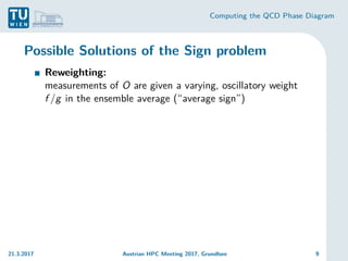 Computing the QCD Phase Diagram
Possible Solutions of the Sign problem
Reweighting:
measurements of O are given a varying, oscillatory weight
f /g in the ensemble average (“average sign”)
21.3.2017 Austrian HPC Meeting 2017, Grundlsee 9
 