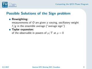Computing the QCD Phase Diagram
Possible Solutions of the Sign problem
Reweighting:
measurements of O are given a varying, oscillatory weight
f /g in the ensemble average (“average sign”)
Taylor expansion:
of the observable in powers of µ/T at µ = 0
21.3.2017 Austrian HPC Meeting 2017, Grundlsee 9
 