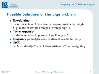 Computing the QCD Phase Diagram
Possible Solutions of the Sign problem
Reweighting:
measurements of O are given a varying, oscillatory weight
f /g in the ensemble average (“average sign”)
Taylor expansion:
of the observable in powers of µ/T at µ = 0
Imaginary µ: analytic continuation of results to real µ
|QCD|:
detM = |detM|eiφ, simulations without eiφ + reweighting
21.3.2017 Austrian HPC Meeting 2017, Grundlsee 9
 
