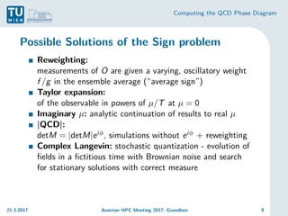 Computing the QCD Phase Diagram
Possible Solutions of the Sign problem
Reweighting:
measurements of O are given a varying, oscillatory weight
f /g in the ensemble average (“average sign”)
Taylor expansion:
of the observable in powers of µ/T at µ = 0
Imaginary µ: analytic continuation of results to real µ
|QCD|:
detM = |detM|eiφ, simulations without eiφ + reweighting
Complex Langevin: stochastic quantization - evolution of
fields in a fictitious time with Brownian noise and search
for stationary solutions with correct measure
21.3.2017 Austrian HPC Meeting 2017, Grundlsee 9
 