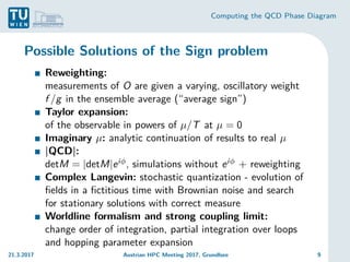 Computing the QCD Phase Diagram
Possible Solutions of the Sign problem
Reweighting:
measurements of O are given a varying, oscillatory weight
f /g in the ensemble average (“average sign”)
Taylor expansion:
of the observable in powers of µ/T at µ = 0
Imaginary µ: analytic continuation of results to real µ
|QCD|:
detM = |detM|eiφ, simulations without eiφ + reweighting
Complex Langevin: stochastic quantization - evolution of
fields in a fictitious time with Brownian noise and search
for stationary solutions with correct measure
Worldline formalism and strong coupling limit:
change order of integration, partial integration over loops
and hopping parameter expansion
21.3.2017 Austrian HPC Meeting 2017, Grundlsee 9
 