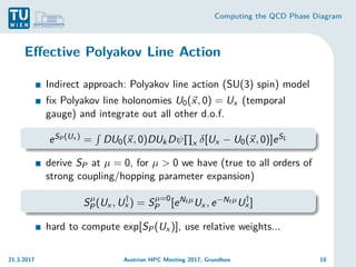 Computing the QCD Phase Diagram
Effective Polyakov Line Action
Indirect approach: Polyakov line action (SU(3) spin) model
fix Polyakov line holonomies U0(~
x, 0) = Ux (temporal
gauge) and integrate out all other d.o.f.
eSP (Ux ) =
R
DU0(~
x, 0)DUkDψ
Q
x δ[Ux − U0(~
x, 0)]eSL
derive SP at µ = 0, for µ > 0 we have (true to all orders of
strong coupling/hopping parameter expansion)
Sµ
P(Ux , U†
x ) = Sµ=0
P [eNt µUx , e−Nt µU†
x ]
hard to compute exp[SP(Ux )], use relative weights...
21.3.2017 Austrian HPC Meeting 2017, Grundlsee 10
 
