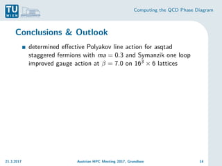 Computing the QCD Phase Diagram
Conclusions & Outlook
determined effective Polyakov line action for asqtad
staggered fermions with ma = 0.3 and Symanzik one loop
improved gauge action at β = 7.0 on 163 × 6 lattices
21.3.2017 Austrian HPC Meeting 2017, Grundlsee 14
 