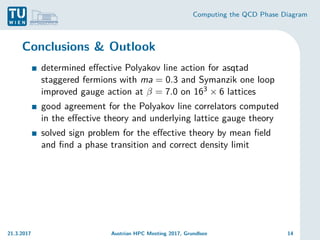 Computing the QCD Phase Diagram
Conclusions & Outlook
determined effective Polyakov line action for asqtad
staggered fermions with ma = 0.3 and Symanzik one loop
improved gauge action at β = 7.0 on 163 × 6 lattices
good agreement for the Polyakov line correlators computed
in the effective theory and underlying lattice gauge theory
solved sign problem for the effective theory by mean field
and find a phase transition and correct density limit
21.3.2017 Austrian HPC Meeting 2017, Grundlsee 14
 