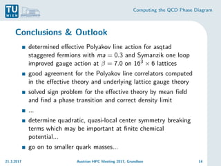 Computing the QCD Phase Diagram
Conclusions & Outlook
determined effective Polyakov line action for asqtad
staggered fermions with ma = 0.3 and Symanzik one loop
improved gauge action at β = 7.0 on 163 × 6 lattices
good agreement for the Polyakov line correlators computed
in the effective theory and underlying lattice gauge theory
solved sign problem for the effective theory by mean field
and find a phase transition and correct density limit
...
determine quadratic, quasi-local center symmetry breaking
terms which may be important at finite chemical
potential...
go on to smaller quark masses...
21.3.2017 Austrian HPC Meeting 2017, Grundlsee 14
 