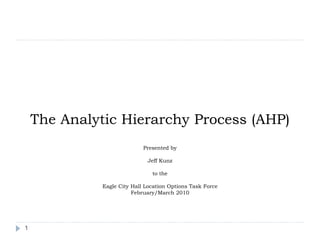 The Analytic Hierarchy Process (AHP)
                             Presented by

                              Jeff Kunz

                                to the

              Eagle City Hall Location Options Task Force
                         February/March 2010




1
 