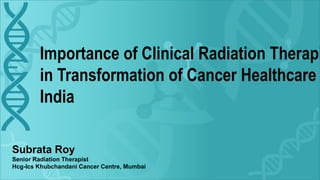 Importance of Clinical Radiation Therapi
in Transformation of Cancer Healthcare
India
Subrata Roy
Senior Radiation Therapist
Hcg-Ics Khubchandani Cancer Centre, Mumbai
 