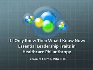 If I Only Knew Then What I Know Now:
Essential Leadership Traits in
Healthcare Philanthropy
Veronica Carroll, MBA CFRE
 