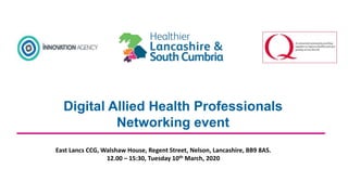 Digital Allied Health Professionals
Networking event
East Lancs CCG, Walshaw House, Regent Street, Nelson, Lancashire, BB9 8AS.
12.00 – 15:30, Tuesday 10th March, 2020
 