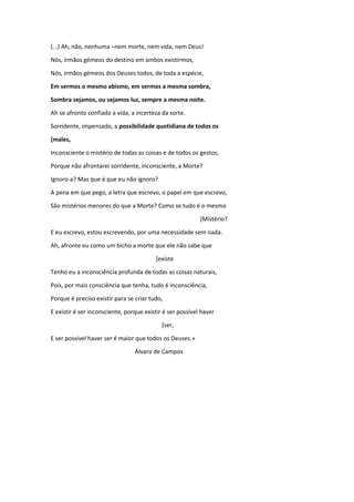 (...) Ah, não, nenhuma –nem morte, nem vida, nem Deus!
Nós, irmãos gémeos do destino em ambos existirmos,
Nós, irmãos gémeos dos Deuses todos, de toda a espécie,
Em sermos o mesmo abismo, em sermos a mesma sombra,
Sombra sejamos, ou sejamos luz, sempre a mesma noite.
Ah se afronto confiado a vida, a incerteza da sorte.
Sorridente, impensado, a possibilidade quotidiana de todos os
[males,
Inconsciente o mistério de todas as coisas e de todos os gestos,
Porque não afrontarei sorridente, inconsciente, a Morte?
Ignoro-a? Mas que é que eu não ignoro?
A pena em que pego, a letra que escrevo, o papel em que escrevo,
São mistérios menores do que a Morte? Como se tudo é o mesmo
[Mistério?
E eu escrevo, estou escrevendo, por uma necessidade sem nada.
Ah, afronte eu como um bicho a morte que ele não sabe que
[existe
Tenho eu a inconsciência profunda de todas as coisas naturais,
Pois, por mais consciência que tenha, tudo é inconsciência,
Porque é preciso existir para se criar tudo,
E existir é ser inconsciente, porque existir é ser possível haver
[ser,
E ser possível haver ser é maior que todos os Deuses.»
Álvaro de Campos
 