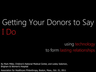 Getting Your Donors to Say
 I Do
                                                          using technology
                                               to form lasting relationships


By Mark Miller, Children’s National Medical Center, and Lesley Solomon,
Brigham & Women’s Hospital
Association for Healthcare Philanthropy, Boston, Mass., Oct. 21, 2011
 