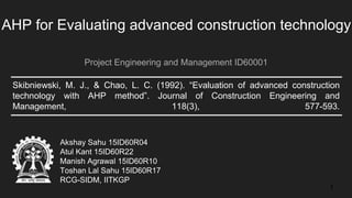 Skibniewski, M. J., & Chao, L. C. (1992). “Evaluation of advanced construction
technology with AHP method”. Journal of Construction Engineering and
Management, 118(3), 577-593.
AHP for Evaluating advanced construction technology
Project Engineering and Management ID60001
Akshay Sahu 15ID60R04
Atul Kant 15ID60R22
Manish Agrawal 15ID60R10
Toshan Lal Sahu 15ID60R17
RCG-SIDM, IITKGP
1
 