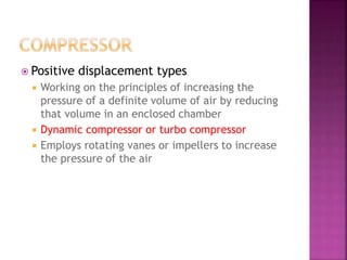  Positive displacement types
 Working on the principles of increasing the
pressure of a definite volume of air by reducing
that volume in an enclosed chamber
 Dynamic compressor or turbo compressor
 Employs rotating vanes or impellers to increase
the pressure of the air
 