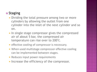  Staging
 Dividing the total pressure among two or more
cylinders by allowing the outlet from one
cylinder into the inlet of the next cylinder and so
on.
 In single stage compressor gives the compressed
air of about 5 bar, the compressed air
temperature can rise over to 200⁰C.
 effective cooling of compressor is necessary.
 When used multistage compressor effective cooling
can be implemented between stages.
 Reduces input power requirements
 Increase the efficiency of the compressor.
 