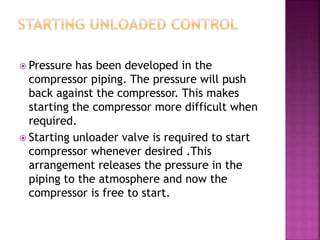  Pressure has been developed in the
compressor piping. The pressure will push
back against the compressor. This makes
starting the compressor more difficult when
required.
 Starting unloader valve is required to start
compressor whenever desired .This
arrangement releases the pressure in the
piping to the atmosphere and now the
compressor is free to start.
 
