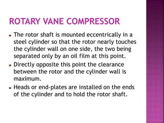 The rotor shaft is mounted eccentrically in a
steel cylinder so that the rotor nearly touches
the cylinder wall on one side, the two being
separated only by an oil film at this point.
 Directly opposite this point the clearance
between the rotor and the cylinder wall is
maximum.
 Heads or end-plates are installed on the ends
of the cylinder and to hold the rotor shaft.
 