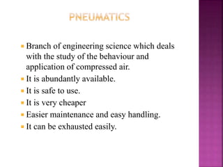  Branch of engineering science which deals
with the study of the behaviour and
application of compressed air.
 It is abundantly available.
 It is safe to use.
 It is very cheaper
 Easier maintenance and easy handling.
 It can be exhausted easily.
 