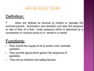 Definition:
• Valve are defined as devices to control or regulate the
commencement, termination and direction and also the pressure
or rate of flow of a fluid under pressure which is delivered by a
compressor or vacuum pump or is stored in a vessel.
Functions:
• They control the supply of air to power units, example
cylinders .
• They provide signal which govern the sequence of
operation .
• They act as interlock and safety devices .
 