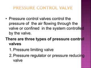 • Pressure control valves control the
pressure of the air flowing through the
valve or confined in the system controlled
by the valve.
There are three types of pressure control
valves
1. Pressure limiting valve
2. Pressure regulator or pressure reducing
valve
 