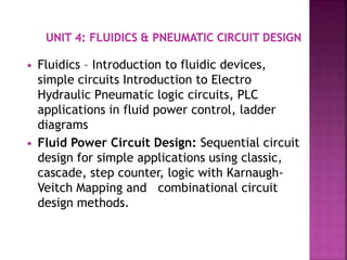  Fluidics – Introduction to fluidic devices,
simple circuits Introduction to Electro
Hydraulic Pneumatic logic circuits, PLC
applications in fluid power control, ladder
diagrams
 Fluid Power Circuit Design: Sequential circuit
design for simple applications using classic,
cascade, step counter, logic with Karnaugh-
Veitch Mapping and combinational circuit
design methods.
 