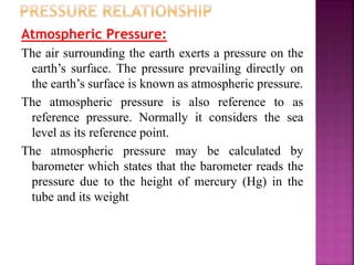 Atmospheric Pressure:
The air surrounding the earth exerts a pressure on the
earth’s surface. The pressure prevailing directly on
the earth’s surface is known as atmospheric pressure.
The atmospheric pressure is also reference to as
reference pressure. Normally it considers the sea
level as its reference point.
The atmospheric pressure may be calculated by
barometer which states that the barometer reads the
pressure due to the height of mercury (Hg) in the
tube and its weight
 