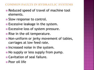  Reduced speed of travel of machine tool
elements.
 Slow response to control.
 Excessive leakage in the system.
 Excessive loss of system pressure.
 Rise in the oil temperature.
 Non-uniform or jerky movement of tables,
carriages at low feed rate.
 Increased noise in the system.
 No supply or less supply from pump.
 Cavitation of seal failure.
 Poor oil life
 