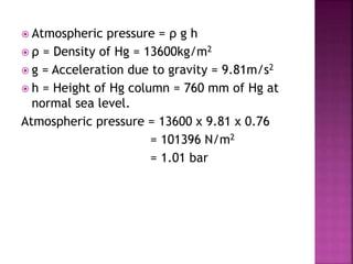  Atmospheric pressure = ρ g h
 ρ = Density of Hg = 13600kg/m2
 g = Acceleration due to gravity = 9.81m/s2
 h = Height of Hg column = 760 mm of Hg at
normal sea level.
Atmospheric pressure = 13600 x 9.81 x 0.76
= 101396 N/m2
= 1.01 bar
 