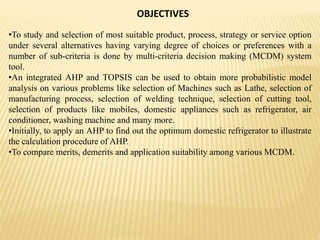 OBJECTIVES
•To study and selection of most suitable product, process, strategy or service option
under several alternatives having varying degree of choices or preferences with a
number of sub-criteria is done by multi-criteria decision making (MCDM) system
tool.
•An integrated AHP and TOPSIS can be used to obtain more probabilistic model
analysis on various problems like selection of Machines such as Lathe, selection of
manufacturing process, selection of welding technique, selection of cutting tool,
selection of products like mobiles, domestic appliances such as refrigerator, air
conditioner, washing machine and many more.
•Initially, to apply an AHP to find out the optimum domestic refrigerator to illustrate
the calculation procedure of AHP.
•To compare merits, demerits and application suitability among various MCDM.
 