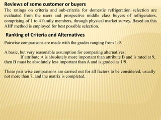 Reviews of some customer or buyers
The ratings on criteria and sub-criteria for domestic refrigeration selection are
evaluated from the users and prospective middle class buyers of refrigerators,
comprising of 1 to 4 family members, through physical market survey. Based on this
AHP method is employed for best possible selection.
Ranking of Criteria and Alternatives
Pairwise comparisons are made with the grades ranging from 1-9.
A basic, but very reasonable assumption for comparing alternatives:
If attribute A is absolutely more important than attribute B and is rated at 9,
then B must be absolutely less important than A and is graded as 1/9.
These pair wise comparisons are carried out for all factors to be considered, usually
not more than 7, and the matrix is completed.
 