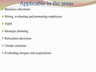►Resource allocation
►Hiring, evaluating and promoting employees
►TQM
►Strategic planning
►Relocation decisions
►Vendor selection
►Evaluating mergers and acquisitions
Applicable in the areas
 