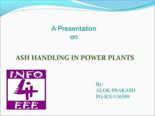 A Presentation
on
ASH HANDLING IN POWER PLANTS
By:
ALOK PRAKASH
PG-ICE/136309