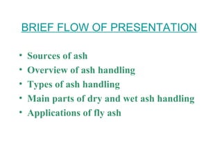 BRIEF FLOW OF PRESENTATION
• Sources of ash
• Overview of ash handling
• Types of ash handling
• Main parts of dry and wet ash handling
• Applications of fly ash