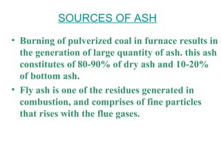 • Burning of pulverized coal in furnace results in
the generation of large quantity of ash. this ash
constitutes of 80-90% of dry ash and 10-20%
of bottom ash.
• Fly ash is one of the residues generated in
combustion, and comprises of fine particles
that rises with the flue gases.
SOURCES OF ASH