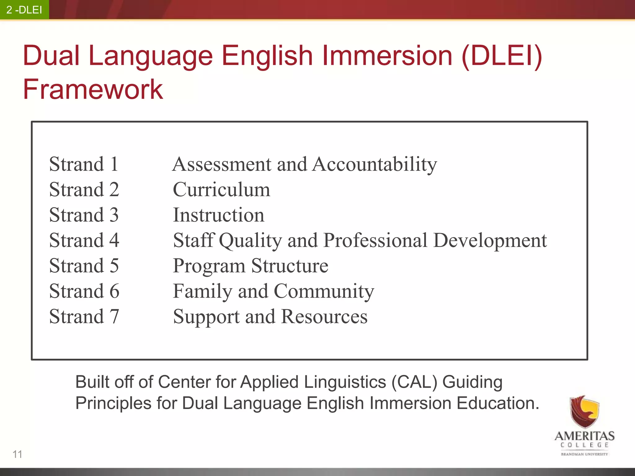 2 -DLEI



   Dual Language English Immersion (DLEI)
   Framework

          Strand 1     Assessment and Accountability
          Strand 2     Curriculum
          Strand 3     Instruction
          Strand 4     Staff Quality and Professional Development
          Strand 5     Program Structure
          Strand 6     Family and Community
          Strand 7     Support and Resources


            Built off of Center for Applied Linguistics (CAL) Guiding
            Principles for Dual Language English Immersion Education.

 11
 
